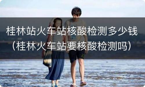 桂林站火车站核酸检测多少钱（桂林火车站要核酸检测吗）