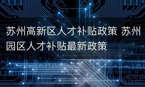 苏州高新区人才补贴政策 苏州园区人才补贴最新政策