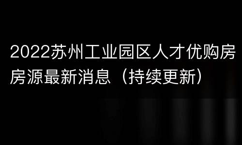 2022苏州工业园区人才优购房房源最新消息（持续更新）