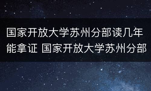 国家开放大学苏州分部读几年能拿证 国家开放大学苏州分部读几年能拿证书