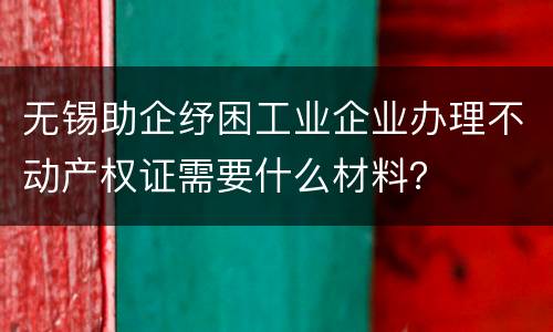 无锡助企纾困工业企业办理不动产权证需要什么材料？