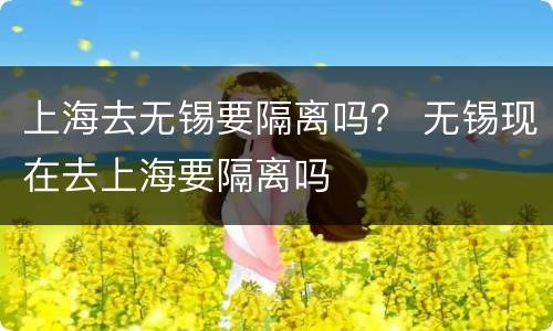 上海去无锡要隔离吗？ 无锡现在去上海要隔离吗