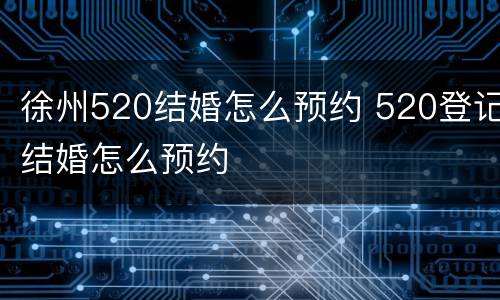 徐州520结婚怎么预约 520登记结婚怎么预约