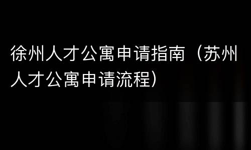 徐州人才公寓申请指南（苏州人才公寓申请流程）