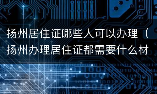 扬州居住证哪些人可以办理（扬州办理居住证都需要什么材料）