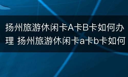 扬州旅游休闲卡A卡B卡如何办理 扬州旅游休闲卡a卡b卡如何办理