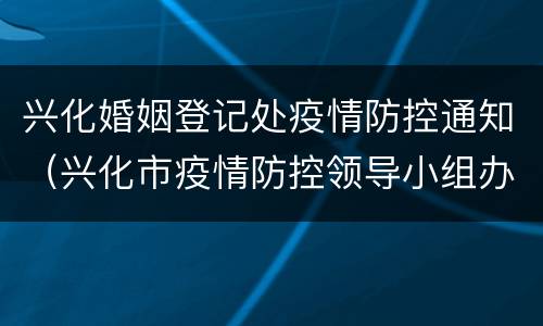 兴化婚姻登记处疫情防控通知（兴化市疫情防控领导小组办公室）