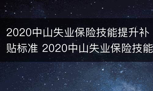2020中山失业保险技能提升补贴标准 2020中山失业保险技能提升补贴标准是什么