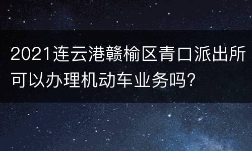 2021连云港赣榆区青口派出所可以办理机动车业务吗?