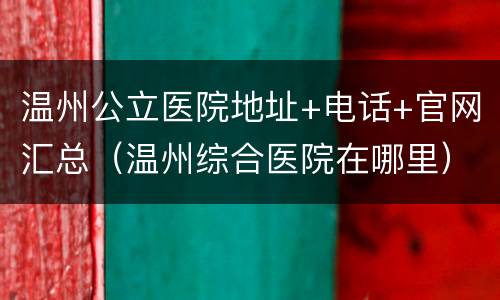 温州公立医院地址+电话+官网汇总（温州综合医院在哪里）