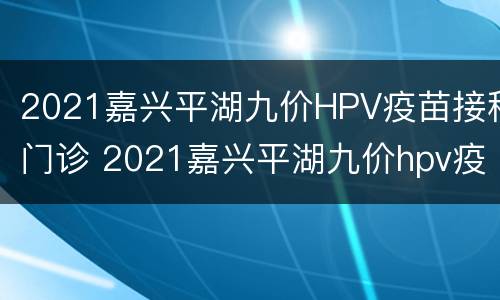 2021嘉兴平湖九价HPV疫苗接种门诊 2021嘉兴平湖九价hpv疫苗接种门诊时间
