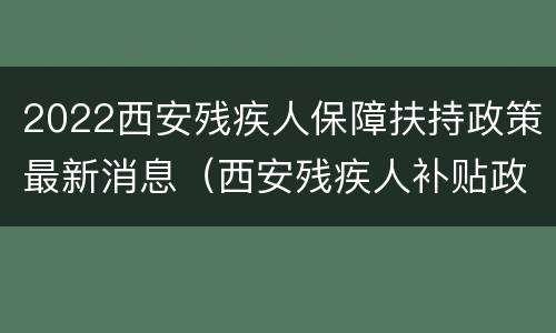 2022西安残疾人保障扶持政策最新消息（西安残疾人补贴政策）