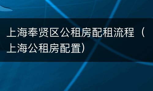 上海奉贤区公租房配租流程（上海公租房配置）