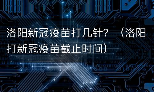 洛阳新冠疫苗打几针？（洛阳打新冠疫苗截止时间）