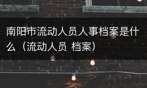 南阳市流动人员人事档案是什么（流动人员 档案）