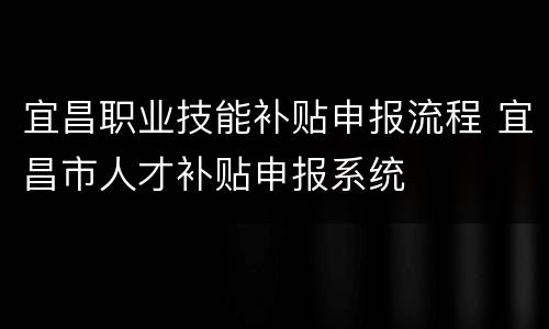 宜昌职业技能补贴申报流程 宜昌市人才补贴申报系统