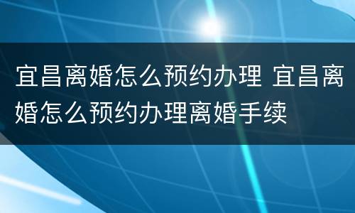宜昌离婚怎么预约办理 宜昌离婚怎么预约办理离婚手续