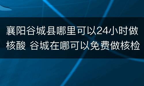 襄阳谷城县哪里可以24小时做核酸 谷城在哪可以免费做核检