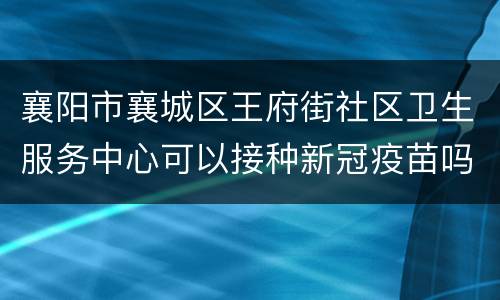 襄阳市襄城区王府街社区卫生服务中心可以接种新冠疫苗吗？