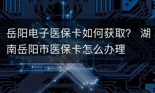 岳阳电子医保卡如何获取？ 湖南岳阳市医保卡怎么办理