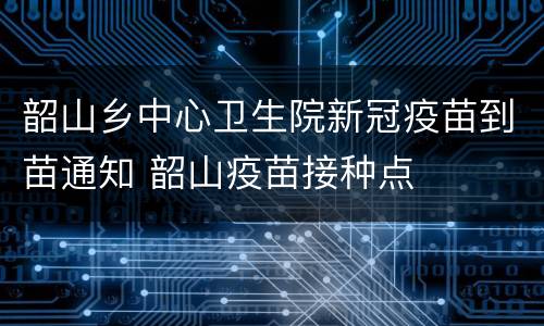 韶山乡中心卫生院新冠疫苗到苗通知 韶山疫苗接种点