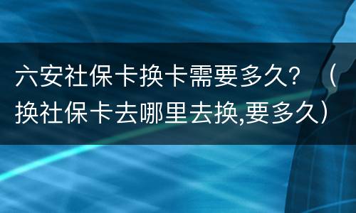 六安社保卡换卡需要多久？（换社保卡去哪里去换,要多久）