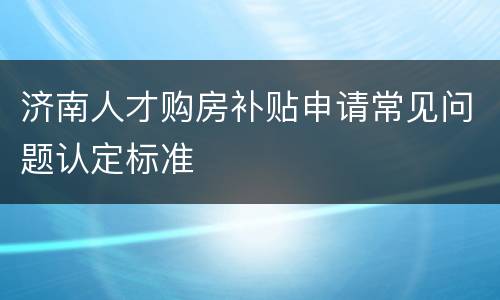 济南人才购房补贴申请常见问题认定标准