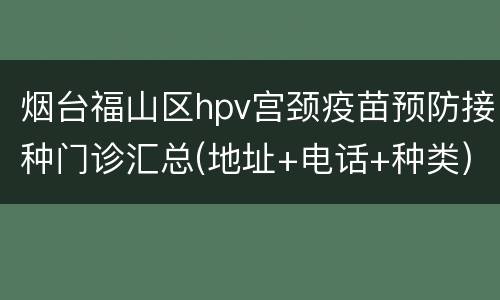 烟台福山区hpv宫颈疫苗预防接种门诊汇总(地址+电话+种类)