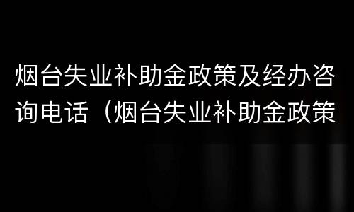 烟台失业补助金政策及经办咨询电话（烟台失业补助金政策及经办咨询电话）