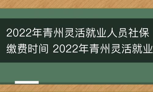 2022年青州灵活就业人员社保缴费时间 2022年青州灵活就业人员社保缴费时间表