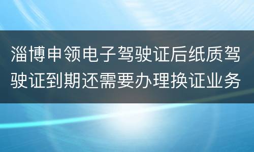 淄博申领电子驾驶证后纸质驾驶证到期还需要办理换证业务吗？