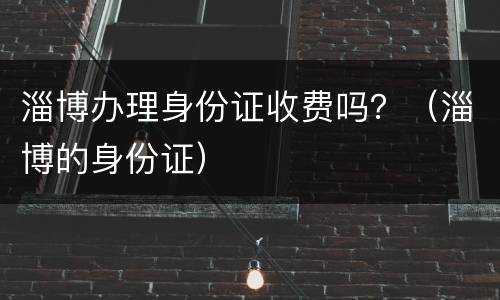 淄博办理身份证收费吗？（淄博的身份证）