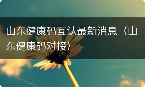 山东健康码互认最新消息（山东健康码对接）