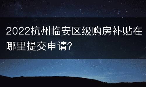 2022杭州临安区级购房补贴在哪里提交申请？