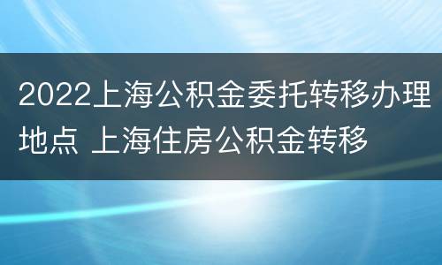 2022上海公积金委托转移办理地点 上海住房公积金转移