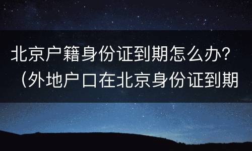 北京户籍身份证到期怎么办？（外地户口在北京身份证到期）