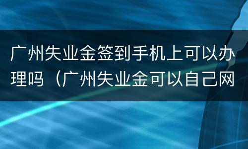 广州失业金签到手机上可以办理吗（广州失业金可以自己网上操作领取吗）