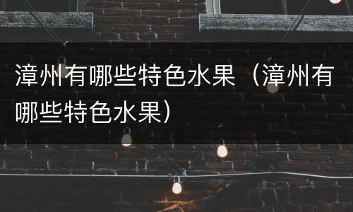 漳州有哪些特色水果（漳州有哪些特色水果）