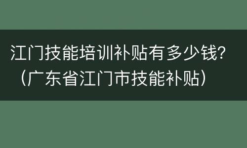 江门技能培训补贴有多少钱？（广东省江门市技能补贴）