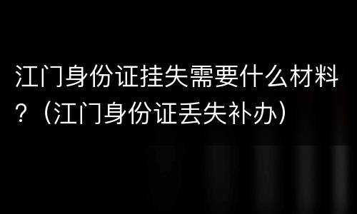 江门身份证挂失需要什么材料?（江门身份证丢失补办）