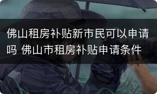 佛山租房补贴新市民可以申请吗 佛山市租房补贴申请条件