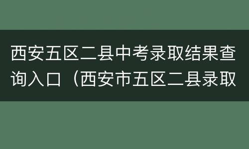 西安五区二县中考录取结果查询入口（西安市五区二县录取结果查询）