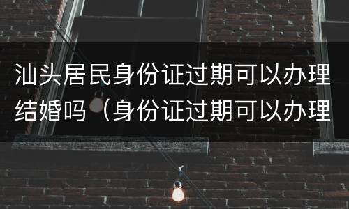 汕头居民身份证过期可以办理结婚吗（身份证过期可以办理结婚证吗?）