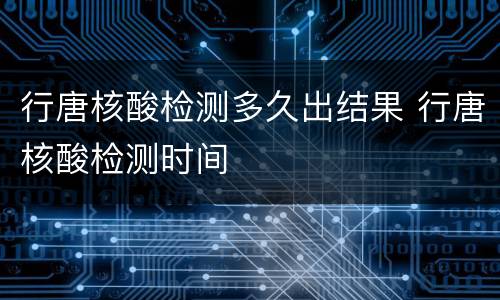 行唐核酸检测多久出结果 行唐核酸检测时间