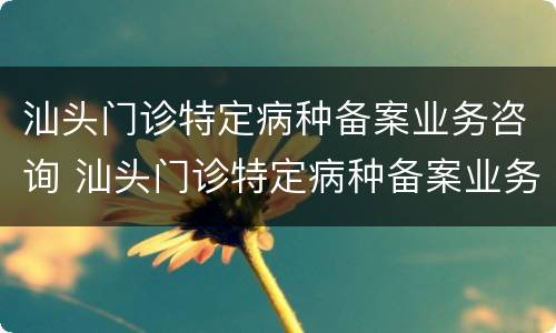 汕头门诊特定病种备案业务咨询 汕头门诊特定病种备案业务咨询电话号码