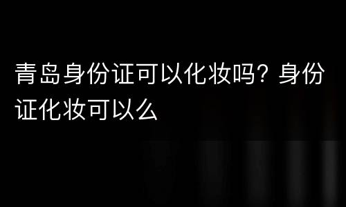 青岛身份证可以化妆吗? 身份证化妆可以么