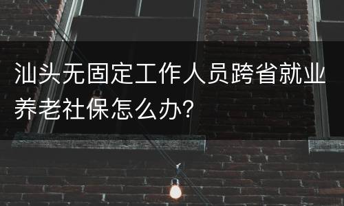 汕头无固定工作人员跨省就业养老社保怎么办？