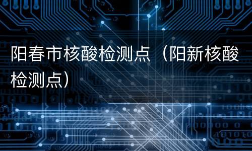 阳春市核酸检测点（阳新核酸检测点）