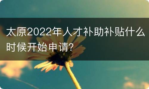 太原2022年人才补助补贴什么时候开始申请？