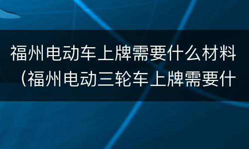 福州电动车上牌需要什么材料（福州电动三轮车上牌需要什么材料）